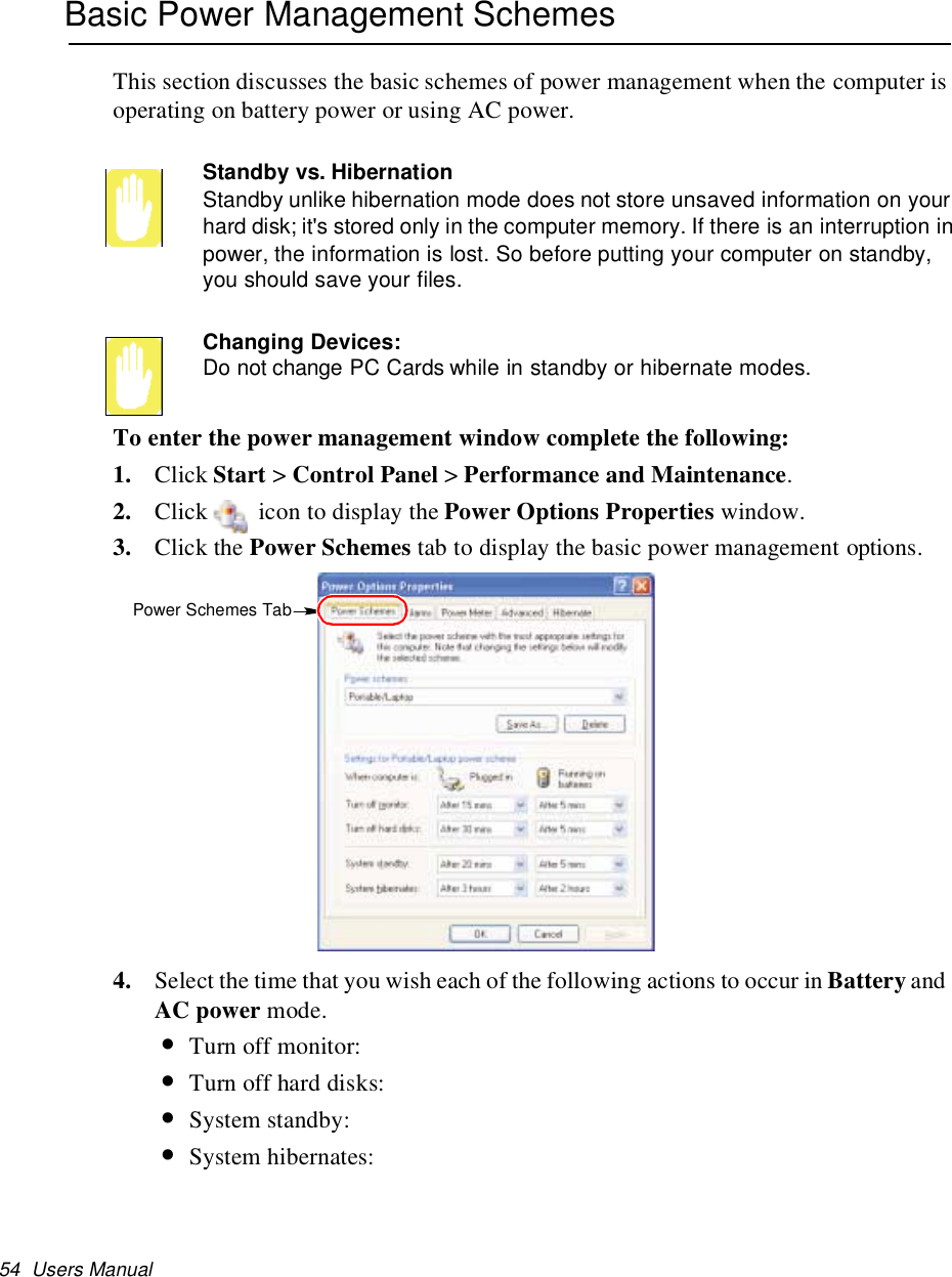 54 Users ManualBasic Power Management SchemesThis section discusses the basic schemes of power management when the computer isoperating on battery power or using AC power.Standby vs. HibernationStandby unlike hibernation mode does not store unsaved information on yourhard disk; it&apos;s stored only in the computer memory. If there is an interruption inpower, the information is lost. So before putting your computer on standby,you should save your files.Changing Devices:Do not change PC Cards while in standby or hibernate modes.To enter the power management window complete the following:1. Click Start &gt;Control Panel &gt;Performance and Maintenance.2. Click icon to display the Power Options Properties window.3. Click the Power Schemes tab to display the basic power management options.4. Select the time that you wish each of the following actions to occur in Battery andAC power mode.•Turn off monitor:•Turn off hard disks:•System standby:•System hibernates:Power Schemes Tab