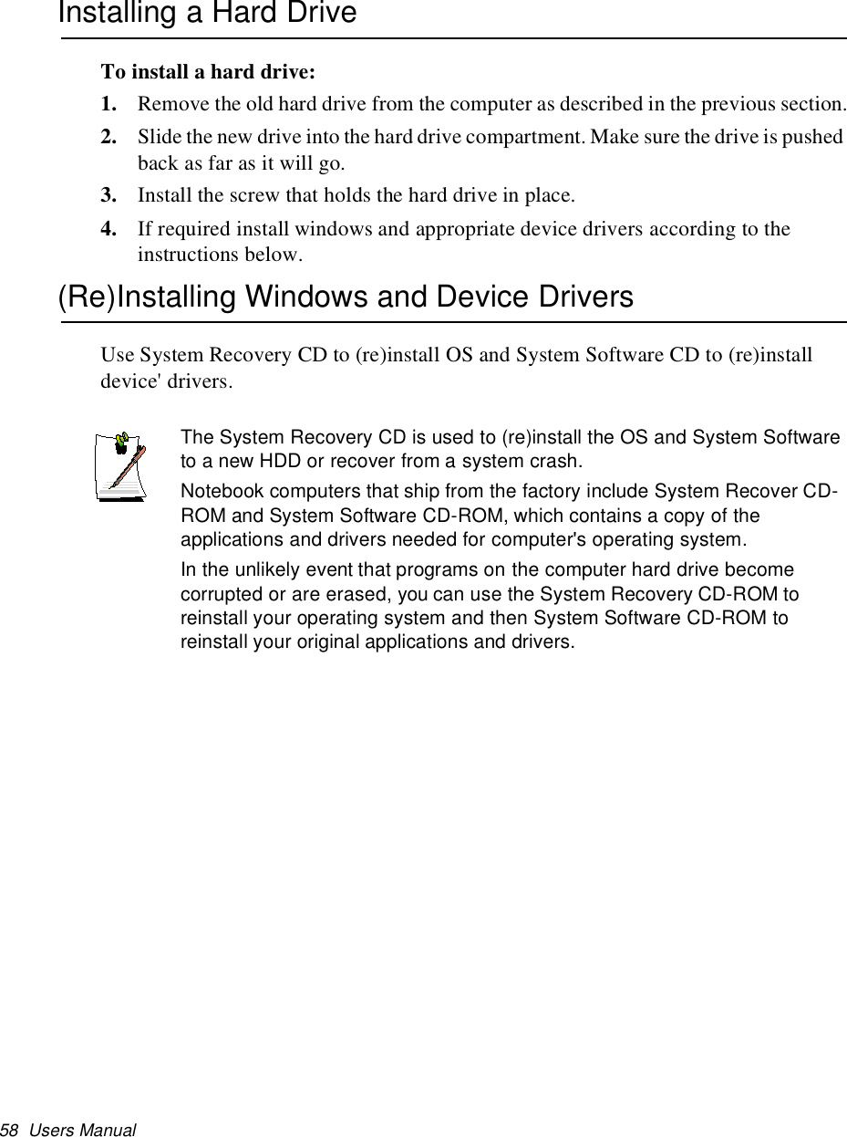 58 Users ManualInstalling a Hard DriveTo install a hard drive:1. Remove the old hard drive from the computer as described in the previous section.2. Slide the new drive into the hard drive compartment. Make sure the drive is pushedback as far as it will go.3. Install the screw that holds the hard drive in place.4. If required install windows and appropriate device drivers according to theinstructions below.(Re)Installing Windows and Device DriversUse System Recovery CD to (re)install OS and System Software CD to (re)installdevice&apos; drivers.The System Recovery CD is used to (re)install the OS and System Softwareto a new HDD or recover from a system crash.Notebook computers that ship from the factory include System Recover CD-ROM and System Software CD-ROM, which contains a copy of theapplications and drivers needed for computer&apos;s operating system.In the unlikely event that programs on the computer hard drive becomecorrupted or are erased, you can use the System Recovery CD-ROM toreinstall your operating system and then System Software CD-ROM toreinstall your original applications and drivers.