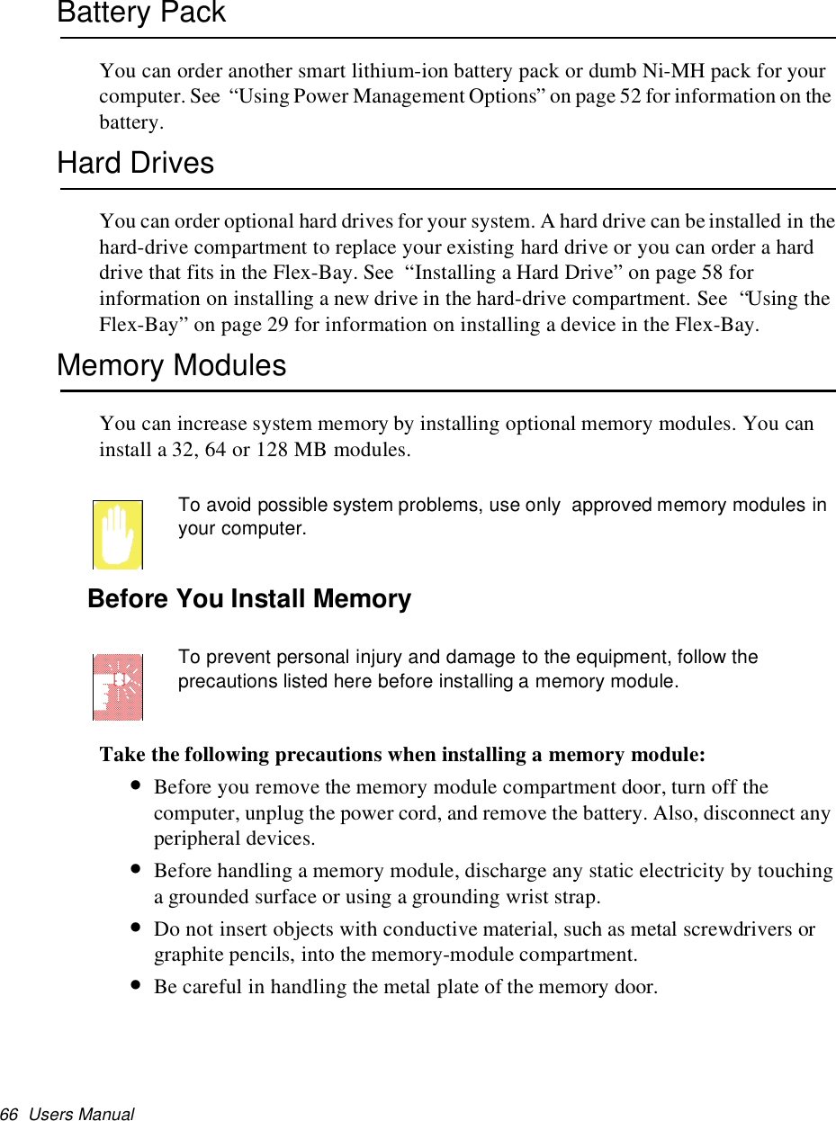 66 Users ManualBattery PackYou can order another smart lithium-ion battery pack or dumb Ni-MH pack for yourcomputer. See “Using Power Management Options” on page 52 for information on thebattery.Hard DrivesYou can order optional hard drives for your system. A hard drive can beinstalled in thehard-drive compartment to replace your existing hard drive or you can order a harddrive that fits in the Flex-Bay. See “Installing a Hard Drive” on page 58 forinformation on installing a new drive in the hard-drive compartment. See “Using theFlex-Bay” on page 29 for information on installing a device in the Flex-Bay.Memory ModulesYou can increase system memory by installing optional memory modules. You caninstall a 32, 64 or 128 MB modules.To avoid possible system problems, use only approved memory modules inyour computer.Before You Install MemoryTo prevent personal injury and damage to the equipment, follow theprecautions listed here before installing a memory module.Take the following precautions when installing a memory module:•Before you remove the memory module compartment door, turn off thecomputer, unplug the power cord, and remove the battery. Also, disconnect anyperipheral devices.•Before handling a memory module, discharge any static electricity by touchinga grounded surface or using a grounding wrist strap.•Do not insert objects with conductive material, such as metal screwdrivers orgraphite pencils, into the memory-module compartment.•Be careful in handling the metal plate of the memory door.