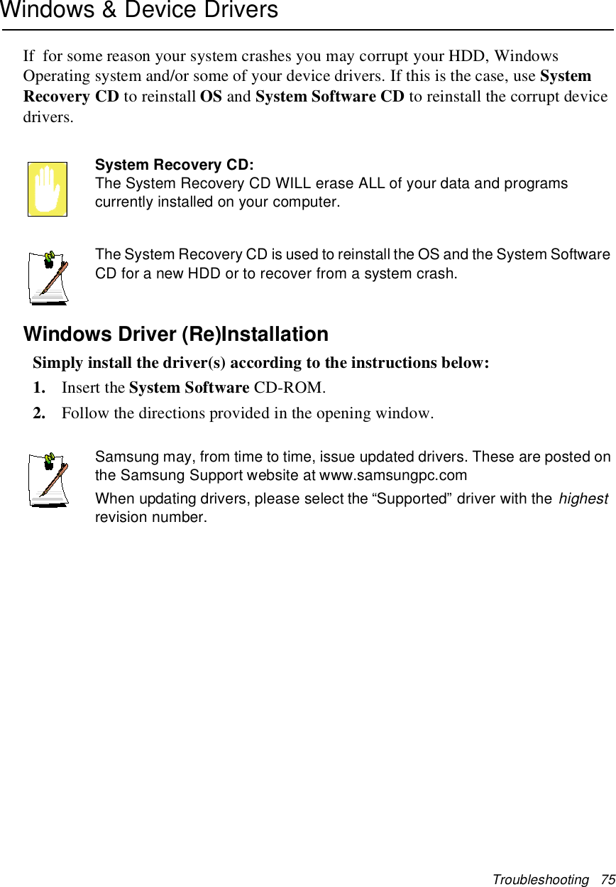 Troubleshooting 75Windows &amp; Device DriversIf for some reason your system crashes you may corrupt your HDD, WindowsOperating system and/or some of your device drivers. If this is the case, use SystemRecovery CD to reinstall OS and System Software CD to reinstall the corrupt devicedrivers.System Recovery CD:The System Recovery CD WILL erase ALL of your data and programscurrently installed on your computer.The System Recovery CD is used to reinstall the OS and the System SoftwareCD for a new HDD or to recover from a system crash.Windows Driver (Re)InstallationSimply install the driver(s) according to the instructions below:1. Insert the System Software CD-ROM.2. Follow the directions provided in the opening window.Samsung may, from time to time, issue updated drivers. These are posted onthe Samsung Support website at www.samsungpc.comWhen updating drivers, please select the “Supported” driver with thehighestrevision number.