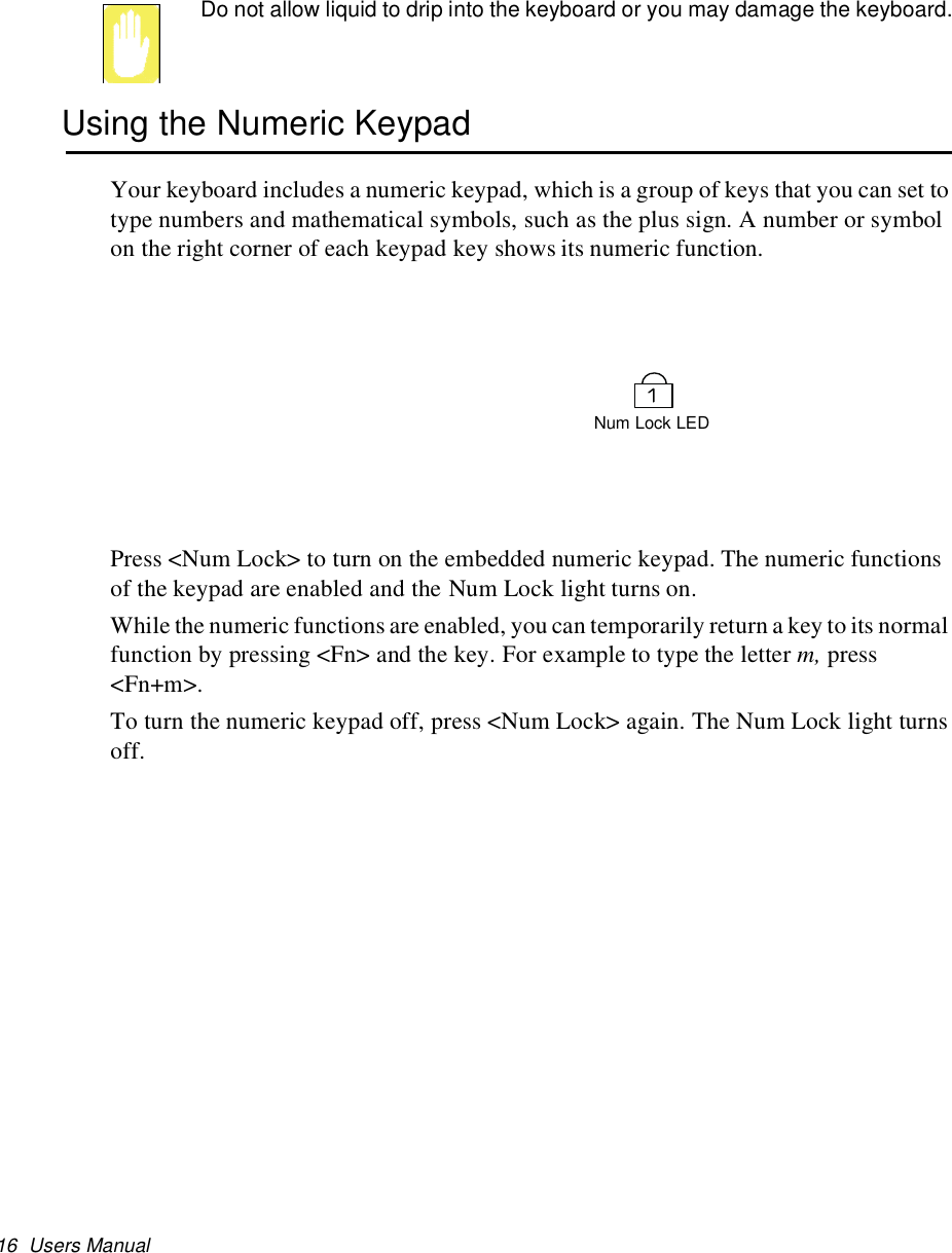 16 Users ManualDo not allow liquid to drip into the keyboard or you may damage the keyboard.Using the Numeric KeypadYour keyboard includes a numeric keypad, which is a group of keys that you can set totype numbers and mathematical symbols, such as the plus sign. A number or symbolon the right corner of each keypad key shows its numeric function.Press &lt;Num Lock&gt; to turn on the embedded numeric keypad. The numeric functionsof the keypad are enabled and the Num Lock light turns on.While the numeric functions are enabled, you can temporarily return a key to its normalfunction by pressing &lt;Fn&gt; and the key. For example to type the letter m, press&lt;Fn+m&gt;.To turn the numeric keypad off, press &lt;Num Lock&gt; again. The Num Lock light turnsoff.Num Lock LED