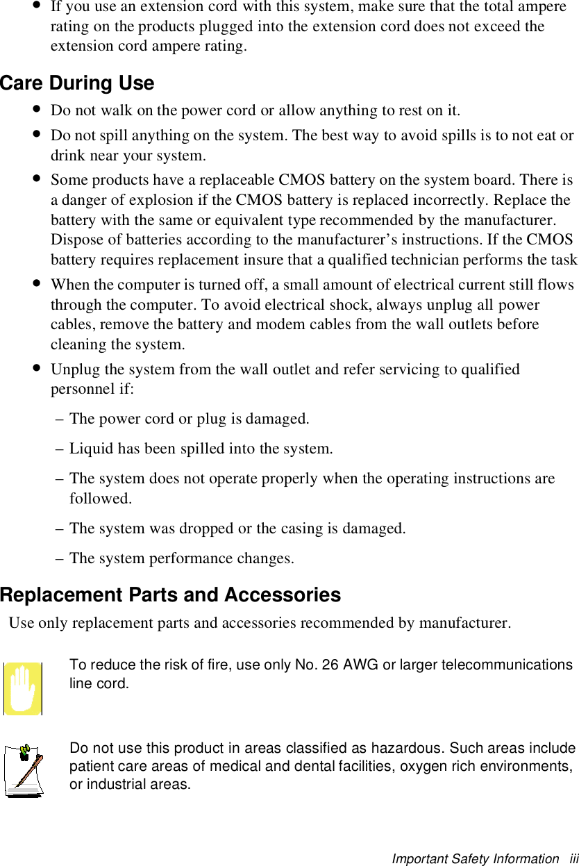 Important Safety Information iii•If you use an extension cord with this system, make sure that the total ampererating on the products plugged into the extension cord does not exceed theextension cord ampere rating.Care During Use•Do not walk on the power cord or allow anything to rest on it.•Do not spill anything on the system. The best way to avoid spills is to not eat ordrink near your system.•Some products have a replaceable CMOS battery on the system board. There isa danger of explosion if the CMOS battery is replaced incorrectly. Replace thebattery with the same or equivalent type recommended by the manufacturer.Dispose of batteries according to the manufacturer’s instructions. If the CMOSbattery requires replacement insure that a qualified technician performs the task•When the computer is turned off, a small amount of electrical current still flowsthrough the computer. To avoid electrical shock, always unplug all powercables, remove the battery and modem cables from the wall outlets beforecleaning the system.•Unplug the system from the wall outlet and refer servicing to qualifiedpersonnel if:– The power cord or plug is damaged.– Liquid has been spilled into the system.– The system does not operate properly when the operating instructions arefollowed.– The system was dropped or the casing is damaged.– The system performance changes.Replacement Parts and AccessoriesUse only replacement parts and accessories recommended by manufacturer.To reduce the risk of fire, use only No. 26 AWG or larger telecommunicationsline cord.Do not use this product in areas classified as hazardous. Such areas includepatient care areas of medical and dental facilities, oxygen rich environments,or industrial areas.