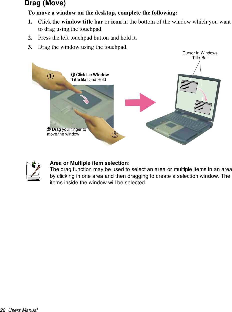 22 Users ManualDrag (Move)To move a window on the desktop, complete the following:1. Click the window title bar or icon in the bottom of the window which you wantto drag using the touchpad.2. Press the left touchpad button and hold it.3. Drag the window using the touchpad.Area or Multiple item selection:The drag function may be used to select an area or multiple items in an areaby clicking in one area and then dragging to create a selection window. Theitems inside the window will be selected.Cursor in WindowsTitle BarClick the WindowTitle Bar and HoldDrag your finger tomove the window