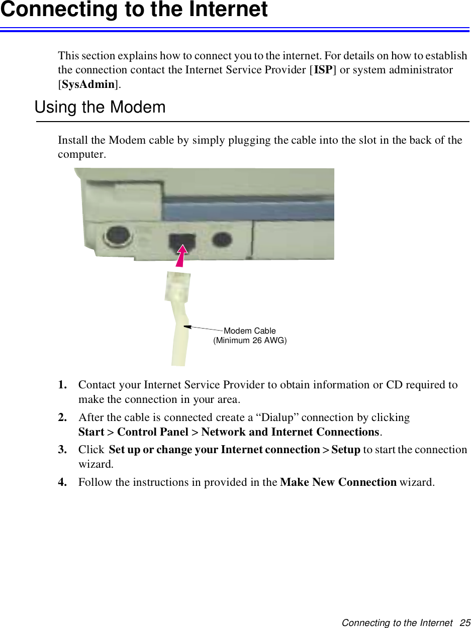Connecting to the Internet 25Connecting to the InternetThis section explains how to connect you to the internet. For details on how to establishthe connection contact the Internet Service Provider [ISP] or system administrator[SysAdmin].Using the ModemInstall the Modem cable by simply plugging the cable into the slot in the back of thecomputer.1. Contact your Internet Service Provider to obtain information or CD required tomake the connection in your area.2. After the cable is connected create a “Dialup” connection by clickingStart &gt;Control Panel &gt;Network and Internet Connections.3. Click Set up or change your Internet connection &gt;Setup to start the connectionwizard.4. Follow the instructions in provided in the Make New Connection wizard.Modem Cable(Minimum 26 AWG)