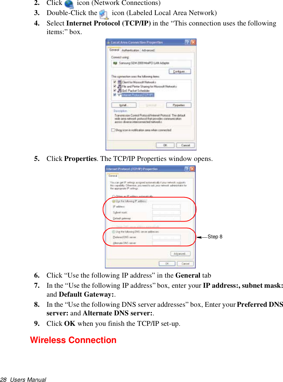 28 Users Manual2. Click icon (Network Connections)3. Double-Click the icon (Labeled Local Area Network)4. Select Internet Protocol (TCP/IP) in the “This connection uses the followingitems:” box.5. Click Properties. The TCP/IP Properties window opens.6. Click “Use the following IP address” in the General tab7. In the “Use the following IP address” box, enter your IP address:, subnet mask:and Default Gateway:.8. In the “Use the following DNS server addresses” box, Enter your Preferred DNSserver: and Alternate DNS server:.9. Click OK when you finish the TCP/IP set-up.Wireless ConnectionStep 8