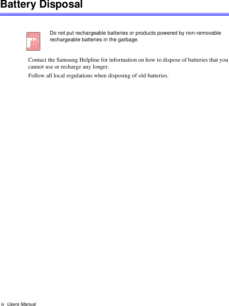 iv Users ManualBattery DisposalDo not put rechargeable batteries or products powered by non-removablerechargeable batteries in the garbage.Contact the Samsung Helpline for information on how to dispose of batteries that youcannot use or recharge any longer.Follow all local regulations when disposing of old batteries.