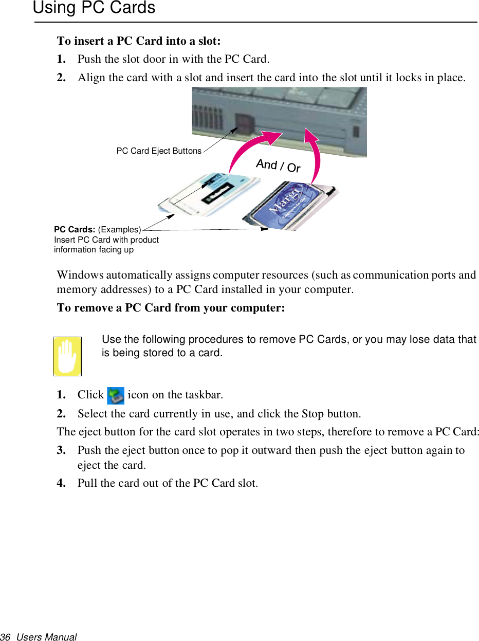 36 Users ManualUsing PC CardsTo insert a PC Card into a slot:1. Push the slot door in with the PC Card.2. Align the card with a slot and insert the card into the slot until it locks in place.Windows automatically assigns computer resources (such as communication ports andmemory addresses) to a PC Card installed in your computer.To remove a PC Card from your computer:Use the following procedures to remove PC Cards, or you may lose data thatis being stored to a card.1. Click icon on the taskbar.2. Select the card currently in use, and click the Stop button.The eject button for the card slot operates in two steps, therefore to remove a PC Card:3. Push the eject button once to pop it outward then push the eject button again toeject the card.4. Pull the card out of the PC Card slot.And / OrPC Card Eject ButtonsPC Cards: (Examples)Insert PC Card with productinformation facing up