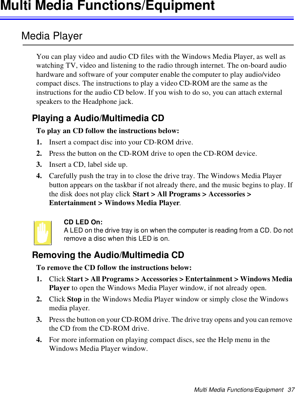 Multi Media Functions/Equipment 37Multi Media Functions/EquipmentMedia PlayerYou can play video and audio CD files with the Windows Media Player, as well aswatching TV, video and listening to the radio through internet. The on-board audiohardware and software of your computer enable the computer to play audio/videocompact discs. The instructions to play a video CD-ROM are the same as theinstructions for the audio CD below. If you wish to do so, you can attach externalspeakers to the Headphone jack.Playing a Audio/Multimedia CDTo play an CD follow the instructions below:1. Insert a compact disc into your CD-ROM drive.2. Press the button on the CD-ROM drive to open the CD-ROM device.3. Insert a CD, label side up.4. Carefully push the tray in to close the drive tray. The Windows Media Playerbutton appears on the taskbar if not already there, and the music begins to play. Ifthe disk does not play click Start &gt; All Programs &gt; Accessories &gt;Entertainment &gt; Windows Media Player.CD LED On:A LED on the drive tray is on when the computer is reading from a CD. Do notremove a disc when this LED is on.Removing the Audio/Multimedia CDTo remove the CD follow the instructions below:1. Click Start &gt; All Programs &gt; Accessories &gt; Entertainment &gt; Windows MediaPlayer to open the Windows Media Player window, if not already open.2. Click Stop in the Windows Media Player window or simply close the Windowsmedia player.3. Press the button on your CD-ROM drive. The drive tray opens and you can removethe CD from the CD-ROM drive.4. For more information on playing compact discs, see the Help menu in theWindows Media Player window.