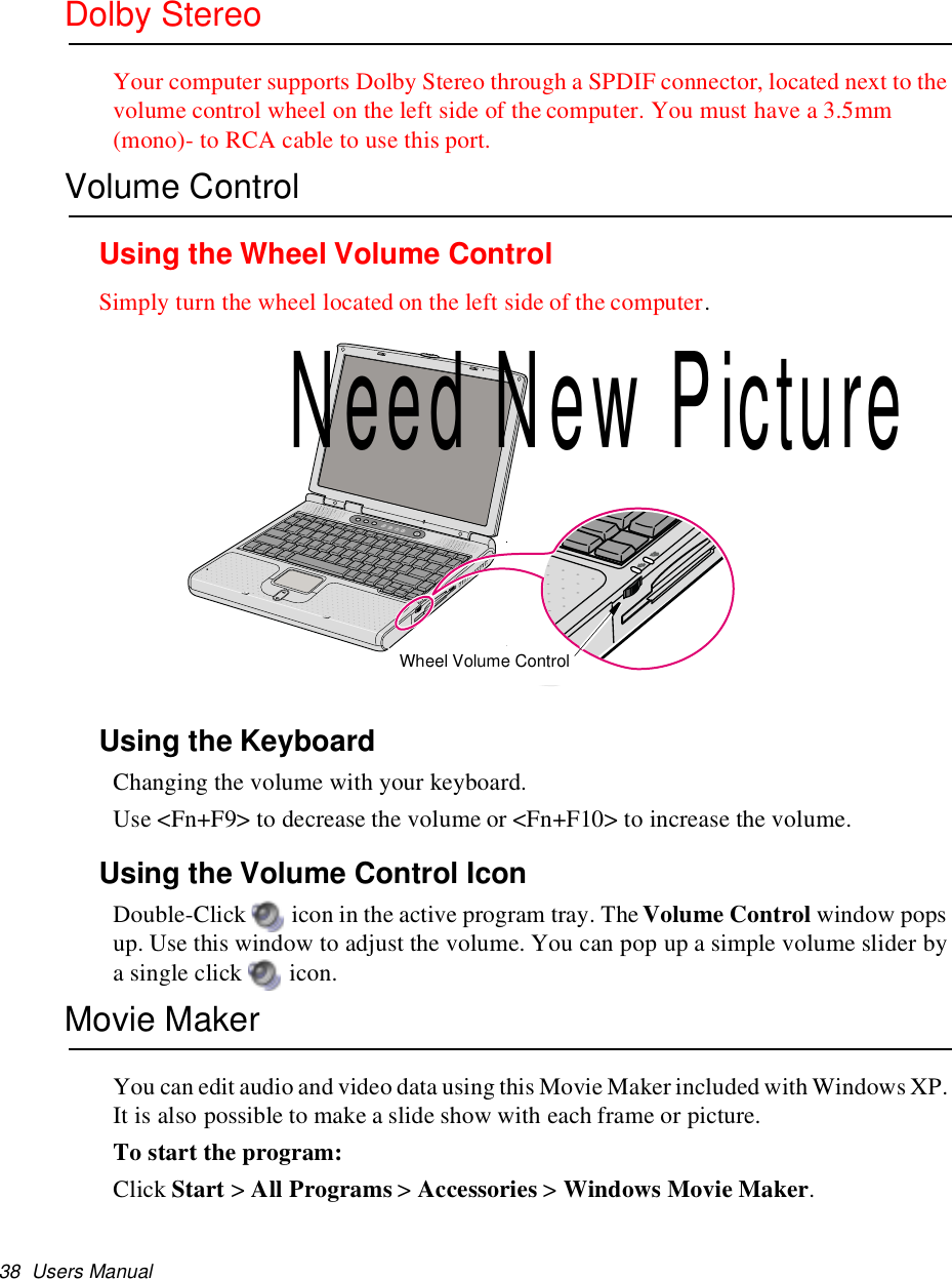 38 Users ManualDolby StereoYour computer supports Dolby Stereo through a SPDIF connector, located next to thevolume control wheel on the left side of the computer. You must have a 3.5mm(mono)- to RCA cable to use this port.Volume ControlUsing the Wheel Volume ControlSimply turn the wheel located on the left side of the computer.Using the KeyboardChanging the volume with your keyboard.Use &lt;Fn+F9&gt; to decrease the volume or &lt;Fn+F10&gt; to increase the volume.Using the Volume Control IconDouble-Click icon in the active program tray. The Volume Control window popsup. Use this window to adjust the volume. You can pop up a simple volume slider bya single click icon.Movie MakerYou can edit audio and video data using this Movie Maker included with Windows XP.It is also possible to make a slide show with each frame or picture.To start the program:Click Start &gt;All Programs &gt;Accessories &gt;Windows Movie Maker.Wheel Volume ControlNeed New Picture