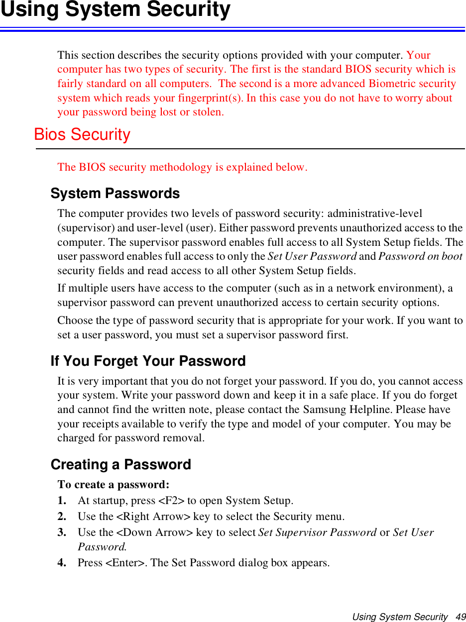 Using System Security 49Using System SecurityThis section describes the security options provided with your computer. Yourcomputer has two types of security. The first is the standard BIOS security which isfairly standard on all computers. The second is a more advanced Biometric securitysystem which reads your fingerprint(s). In this case you do not have to worry aboutyour password being lost or stolen.Bios SecurityThe BIOS security methodology is explained below.System PasswordsThe computer provides two levels of password security: administrative-level(supervisor) and user-level (user). Either password prevents unauthorized access to thecomputer. The supervisor password enables full access to all System Setup fields. Theuser password enables full access to only the Set User Password and Password on bootsecurity fields and read access to all other System Setup fields.If multiple users have access to the computer (such as in a network environment), asupervisor password can prevent unauthorized access to certain security options.Choose the type of password security that is appropriate for your work. If you want toset a user password, you must set a supervisor password first.If You Forget Your PasswordIt is very important that you do not forget your password. If you do, you cannot accessyour system. Write your password down and keep it in a safe place. If you do forgetand cannot find the written note, please contact the Samsung Helpline. Please haveyour receipts available to verify the type and model of your computer. You may becharged for password removal.Creating a PasswordTo create a password:1. At startup, press &lt;F2&gt; to open System Setup.2. Use the &lt;Right Arrow&gt; key to select the Security menu.3. Use the &lt;Down Arrow&gt; key to select Set Supervisor Password or Set UserPassword.4. Press &lt;Enter&gt;. The Set Password dialog box appears.