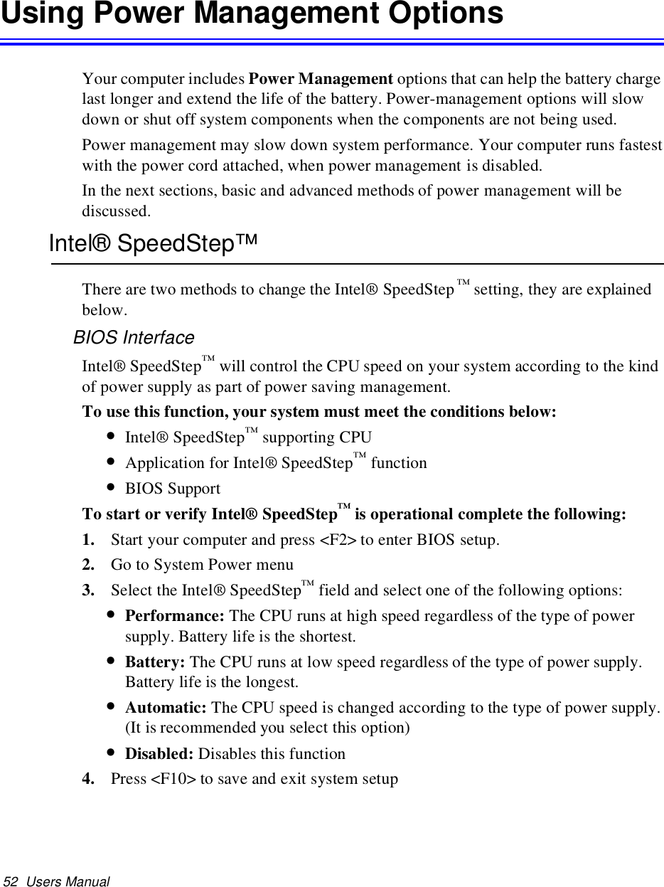 52 Users ManualUsing Power Management OptionsYour computer includes Power Management options that can help the battery chargelast longer and extend the life of the battery. Power-management options will slowdown or shut off system components when the components are not being used.Power management may slow down system performance. Your computer runs fastestwith the power cord attached, when power management is disabled.In the next sections, basic and advanced methods of power management will bediscussed.Intel® SpeedStep™There are two methods to change the Intel® SpeedStep ™setting, they are explainedbelow.BIOS InterfaceIntel® SpeedStep™will control the CPU speed on your system according to the kindof power supply as part of power saving management.To use this function, your system must meet the conditions below:•Intel® SpeedStep™supporting CPU•Application for Intel® SpeedStep™function•BIOS SupportTo start or verify Intel® SpeedStep™is operational complete the following:1. Start your computer and press &lt;F2&gt; to enter BIOS setup.2. Go to System Power menu3. Select the Intel® SpeedStep™field and select one of the following options:•Performance: The CPU runs at high speed regardless of the type of powersupply. Battery life is the shortest.•Battery: The CPU runs at low speed regardless of the type of power supply.Battery life is the longest.•Automatic: The CPU speed is changed according to the type of power supply.(It is recommended you select this option)•Disabled: Disables this function4. Press &lt;F10&gt; to save and exit system setup