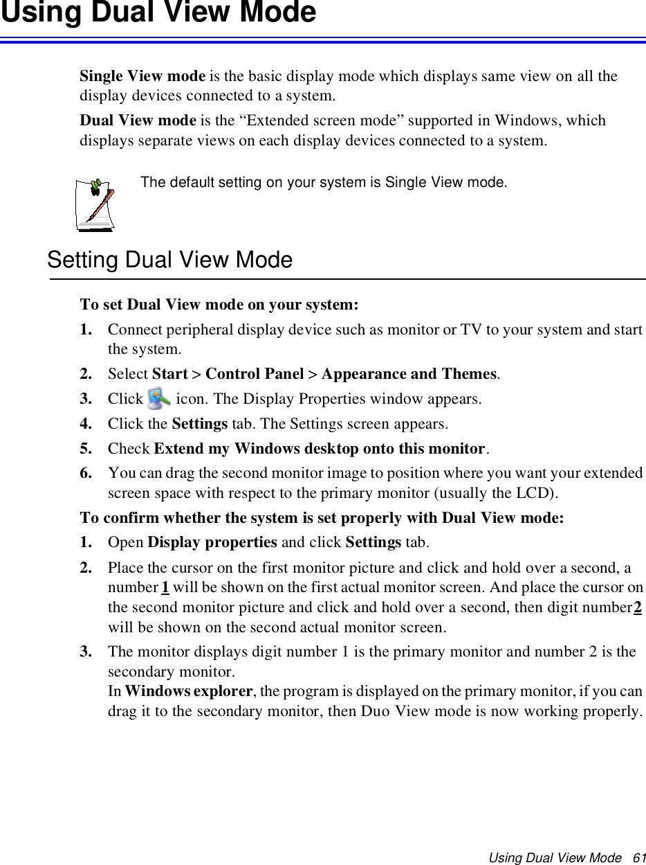 Using Dual View Mode 61Using Dual View ModeSingle View mode is the basic display mode which displays same view on all thedisplay devices connected to a system.Dual View mode is the “Extended screen mode” supported in Windows, whichdisplays separate views on each display devices connected to a system.The default setting on your system is Single View mode.Setting Dual View ModeTo set Dual View mode on your system:1. Connect peripheral display device such as monitor or TV to your system and startthe system.2. Select Start &gt;Control Panel &gt;Appearance and Themes.3. Click icon. The Display Properties window appears.4. Click the Settings tab. The Settings screen appears.5. Check Extend my Windows desktop onto this monitor.6. You can drag the second monitor image to position where you want your extendedscreen space with respect to the primary monitor (usually the LCD).To confirm whether the system is set properly with Dual View mode:1. Open Display properties and click Settings tab.2. Place the cursor on the first monitor picture and click and hold over a second, anumber 1will be shown on the first actual monitor screen. And place the cursor onthe second monitor picture and click and hold over a second, then digit number2will be shown on the second actual monitor screen.3. The monitor displays digit number 1 is the primary monitor and number 2 is thesecondary monitor.In Windows explorer, the program is displayed on the primary monitor, if you candrag it to the secondary monitor, then Duo View mode is now working properly.