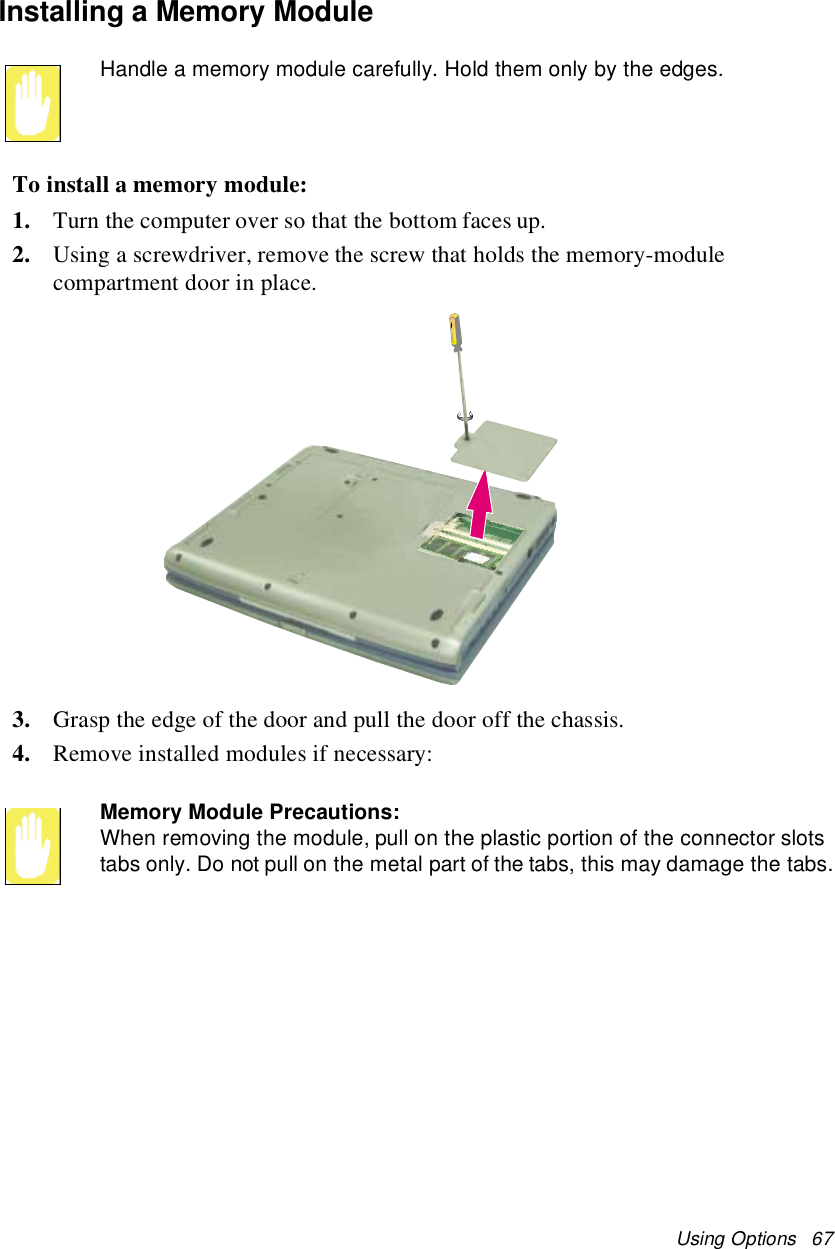 Using Options 67Installing a Memory ModuleHandle a memory module carefully. Hold them only by the edges.To install a memory module:1. Turn the computer over so that the bottom faces up.2. Using a screwdriver, remove the screw that holds the memory-modulecompartment door in place.3. Grasp the edge of the door and pull the door off the chassis.4. Remove installed modules if necessary:Memory Module Precautions:When removing the module, pull on the plastic portion of the connector slotstabs only. Do not pull on the metal part of the tabs, this may damage the tabs.