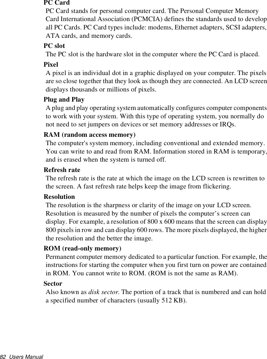 82 Users ManualPC CardPC Card stands for personal computer card. The Personal Computer MemoryCard International Association (PCMCIA) defines the standards used to developall PC Cards. PC Card types include: modems, Ethernet adapters, SCSI adapters,ATA cards, and memory cards.PC slotThe PC slot is the hardware slot in the computer where the PC Card is placed.PixelA pixel is an individual dot in a graphic displayed on your computer. The pixelsare so close together that they look as though they are connected. An LCD screendisplays thousands or millions of pixels.Plug and PlayA plug and play operating system automatically configures computer componentsto work with your system. With this type of operating system, you normally donot need to set jumpers on devices or set memory addresses or IRQs.RAM (random access memory)The computer&apos;s system memory, including conventional and extended memory.You can write to and read from RAM. Information stored in RAM is temporary,andiserasedwhenthesystemisturnedoff.Refresh rateThe refresh rate is the rate at which the image on the LCD screen is rewritten tothe screen. A fast refresh rate helps keep the image from flickering.ResolutionThe resolution is the sharpness or clarity of the image on your LCD screen.Resolution is measured by the number of pixels the computer’s screen candisplay. For example, a resolution of 800 x 600 means that the screen can display800 pixels in row and can display 600 rows. The more pixels displayed, the higherthe resolution and the better the image.ROM (read-only memory)Permanent computer memory dedicated to a particular function. For example, theinstructions for starting the computer when you first turn on power are containedin ROM. You cannot write to ROM. (ROM is not the same as RAM).SectorAlso known as disk sector. The portion of a track that is numbered and can holda specified number of characters (usually 512 KB).