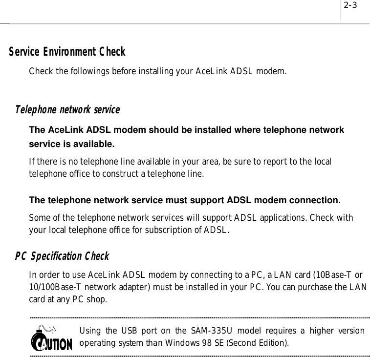 2-3Service Environment CheckCheck the followings before installing your AceLink ADSL modem.Telephone network serviceThe AceLink ADSL modem should be installed where telephone networkservice is available.If there is no telephone line available in your area, be sure to report to the localtelephone office to construct a telephone line.The telephone network service must support ADSL modem connection.Some of the telephone network services will support ADSL applications. Check withyour local telephone office for subscription of ADSL.PC Specification CheckIn order to use AceLink ADSL modem by connecting to a PC, a LAN card (10Base-T or10/100Base-T network adapter) must be installed in your PC. You can purchase the LANcard at any PC shop.Using the USB port on the SAM-335U model requires a higher versionoperating system than Windows 98 SE (Second Edition).