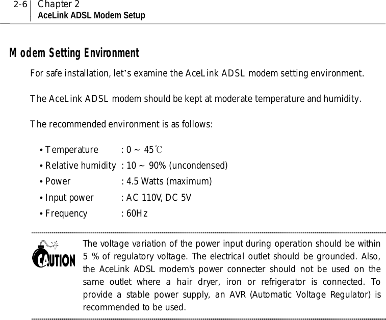 2-6 Chapter 2AceLink ADSL Modem SetupModem Setting EnvironmentFor safe installation, let’s examine the AceLink ADSL modem setting environment.The AceLink ADSL modem should be kept at moderate temperature and humidity.The recommended environment is as follows:y Temperature : 0 ~ 45℃y Relative humidity : 10 ~ 90% (uncondensed)y Power : 4.5 Watts (maximum)y Input power : AC 110V, DC 5Vy Frequency : 60HzThe voltage variation of the power input during operation should be within5 % of regulatory voltage. The electrical outlet should be grounded. Also,the AceLink ADSL modem&apos;s power connecter should not be used on thesame outlet where a hair dryer, iron or refrigerator is connected. Toprovide a stable power supply, an AVR (Automatic Voltage Regulator) isrecommended to be used.