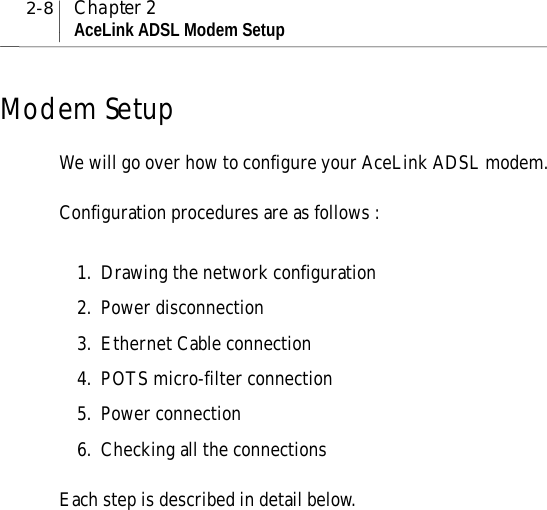 2-8 Chapter 2AceLink ADSL Modem SetupModem SetupWe will go over how to configure your AceLink ADSL modem.Configuration procedures are as follows :1. Drawing the network configuration2. Power disconnection3. Ethernet Cable connection4. POTS micro-filter connection5. Power connection6. Checking all the connectionsEach step is described in detail below.