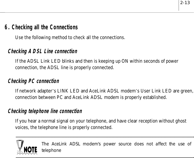 2-136. Checking all the ConnectionsUse the following method to check all the connections.Checking ADSL Line connectionIf the ADSL Link LED blinks and then is keeping up ON within seconds of powerconnection, the ADSL line is properly connected.Checking PC connectionIf network adapter’s LINK LED and AceLink ADSL modem’s User Link LED are green,connection between PC and AceLink ADSL modem is properly established.Checking telephone line connectionIf you hear a normal signal on your telephone, and have clear reception without ghostvoices, the telephone line is properly connected.The AceLink ADSL modem&apos;s power source does not affect the use oftelephone