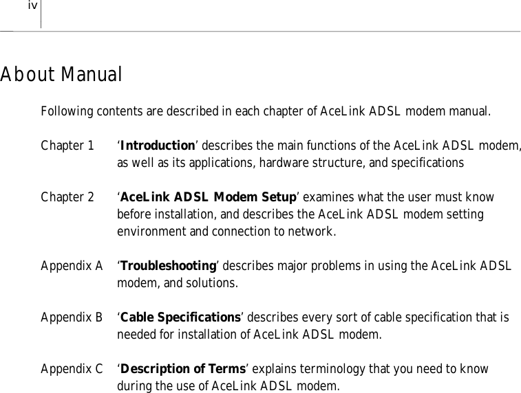 ivAbout ManualFollowing contents are described in each chapter of AceLink ADSL modem manual.Chapter 1 ‘Introduction’ describes the main functions of the AceLink ADSL modem,as well as its applications, hardware structure, and specificationsChapter 2 ‘AceLink ADSL Modem Setup’ examines what the user must knowbefore installation, and describes the AceLink ADSL modem settingenvironment and connection to network.Appendix A ‘Troubleshooting’ describes major problems in using the AceLink ADSLmodem, and solutions.Appendix B ‘Cable Specifications’ describes every sort of cable specification that isneeded for installation of AceLink ADSL modem.Appendix C ‘Description of Terms’ explains terminology that you need to knowduring the use of AceLink ADSL modem.