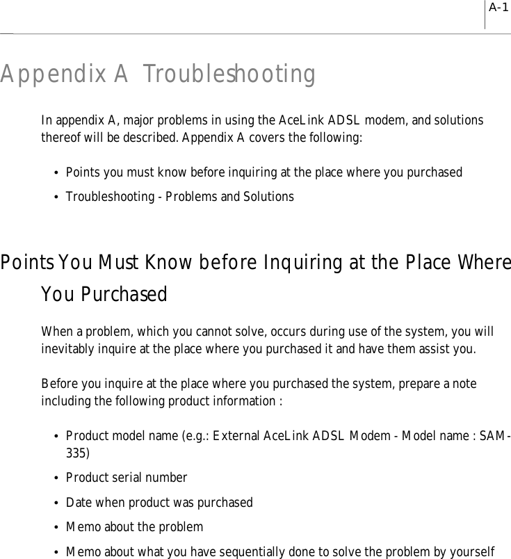 A-1Appendix A TroubleshootingIn appendix A, major problems in using the AceLink ADSL modem, and solutionsthereof will be described. Appendix A covers the following:yPoints you must know before inquiring at the place where you purchasedyTroubleshooting - Problems and SolutionsPoints You Must Know before Inquiring at the Place WhereYou PurchasedWhen a problem, which you cannot solve, occurs during use of the system, you willinevitably inquire at the place where you purchased it and have them assist you.Before you inquire at the place where you purchased the system, prepare a noteincluding the following product information :yProduct model name (e.g.: External AceLink ADSL Modem - Model name : SAM-335)yProduct serial numberyDate when product was purchasedyMemo about the problemyMemo about what you have sequentially done to solve the problem by yourself