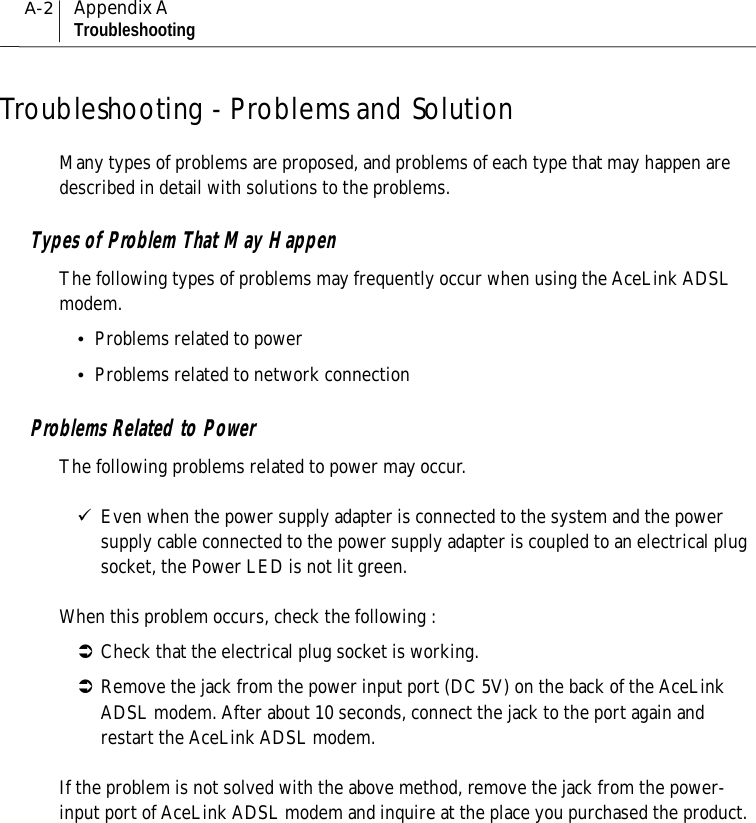 A-2Appendix ATroubleshootingTroubleshooting - Problems and SolutionMany types of problems are proposed, and problems of each type that may happen aredescribed in detail with solutions to the problems.Types of Problem That May HappenThe following types of problems may frequently occur when using the AceLink ADSLmodem.yProblems related to poweryProblems related to network connectionProblems Related to PowerThe following problems related to power may occur.9Even when the power supply adapter is connected to the system and the powersupply cable connected to the power supply adapter is coupled to an electrical plugsocket, the Power LED is not lit green.When this problem occurs, check the following :ÂCheck that the electrical plug socket is working.ÂRemove the jack from the power input port (DC 5V) on the back of the AceLinkADSL modem. After about 10 seconds, connect the jack to the port again andrestart the AceLink ADSL modem.If the problem is not solved with the above method, remove the jack from the power-input port of AceLink ADSL modem and inquire at the place you purchased the product.