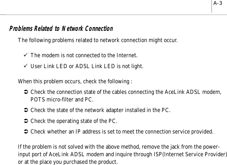 A-3Problems Related to Network ConnectionThe following problems related to network connection might occur.9The modem is not connected to the Internet.9User Link LED or ADSL Link LED is not light.When this problem occurs, check the following :ÂCheck the connection state of the cables connecting the AceLink ADSL modem,POTS micro-filter and PC.ÂCheck the state of the network adapter installed in the PC.ÂCheck the operating state of the PC.ÂCheck whether an IP address is set to meet the connection service provided.If the problem is not solved with the above method, remove the jack from the power-input port of AceLink ADSL modem and inquire through ISP(Internet Service Provider)or at the place you purchased the product.