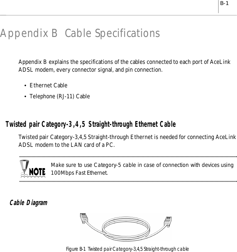 B-1Appendix B Cable SpecificationsAppendix B explains the specifications of the cables connected to each port of AceLinkADSL modem, every connector signal, and pin connection.yEthernet CableyTelephone (RJ-11) CableTwisted pair Category-3,4,5 Straight-through Ethernet CableTwisted pair Category-3,4,5 Straight-through Ethernet is needed for connecting AceLinkADSL modem to the LAN card of a PC.Make sure to use Category-5 cable in case of connection with devices using100Mbps Fast Ethernet.Cable DiagramFigure B-1  Twisted pair Category-3,4,5 Straight-through cable
