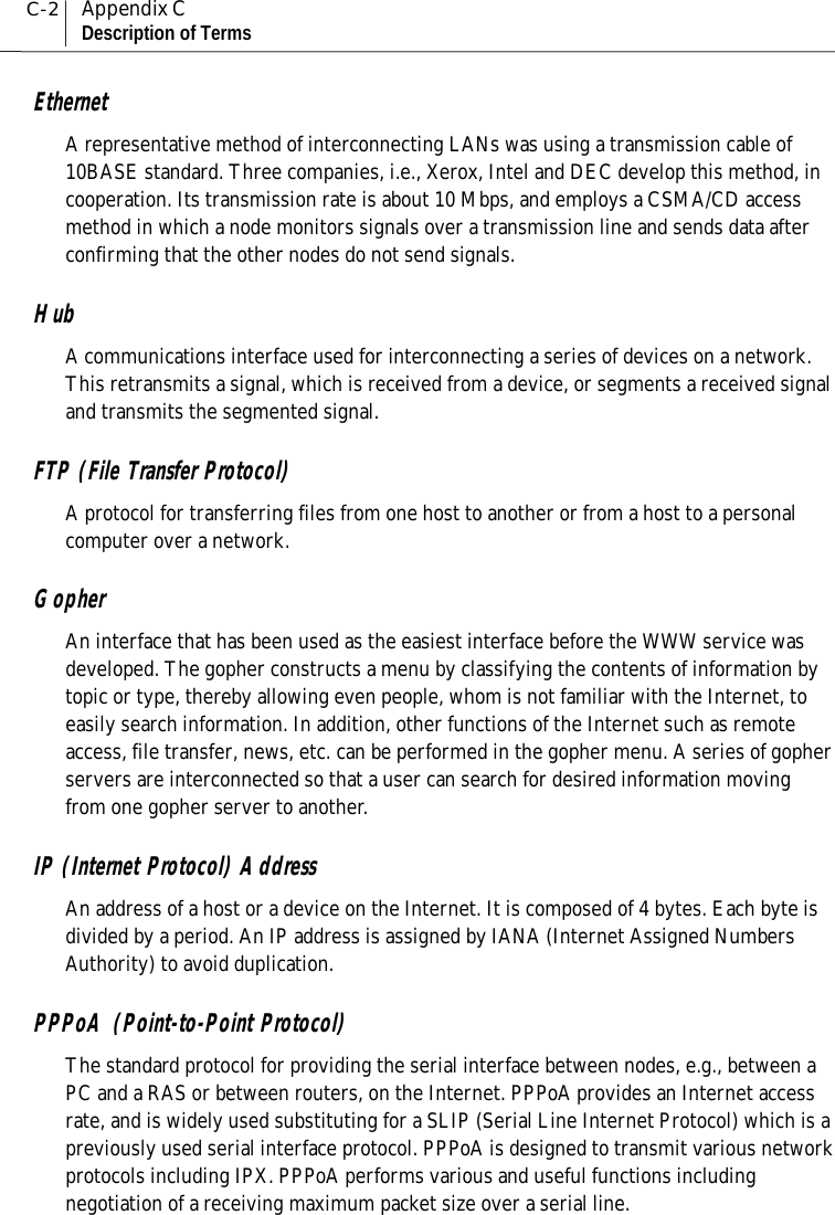 C-2Appendix CDescription of TermsEthernetA representative method of interconnecting LANs was using a transmission cable of10BASE standard. Three companies, i.e., Xerox, Intel and DEC develop this method, incooperation. Its transmission rate is about 10 Mbps, and employs a CSMA/CD accessmethod in which a node monitors signals over a transmission line and sends data afterconfirming that the other nodes do not send signals.HubA communications interface used for interconnecting a series of devices on a network.This retransmits a signal, which is received from a device, or segments a received signaland transmits the segmented signal.FTP (File Transfer Protocol)A protocol for transferring files from one host to another or from a host to a personalcomputer over a network.GopherAn interface that has been used as the easiest interface before the WWW service wasdeveloped. The gopher constructs a menu by classifying the contents of information bytopic or type, thereby allowing even people, whom is not familiar with the Internet, toeasily search information. In addition, other functions of the Internet such as remoteaccess, file transfer, news, etc. can be performed in the gopher menu. A series of gopherservers are interconnected so that a user can search for desired information movingfrom one gopher server to another.IP (Internet Protocol) AddressAn address of a host or a device on the Internet. It is composed of 4 bytes. Each byte isdivided by a period. An IP address is assigned by IANA (Internet Assigned NumbersAuthority) to avoid duplication.PPPoA (Point-to-Point Protocol)The standard protocol for providing the serial interface between nodes, e.g., between aPC and a RAS or between routers, on the Internet. PPPoA provides an Internet accessrate, and is widely used substituting for a SLIP (Serial Line Internet Protocol) which is apreviously used serial interface protocol. PPPoA is designed to transmit various networkprotocols including IPX. PPPoA performs various and useful functions includingnegotiation of a receiving maximum packet size over a serial line.