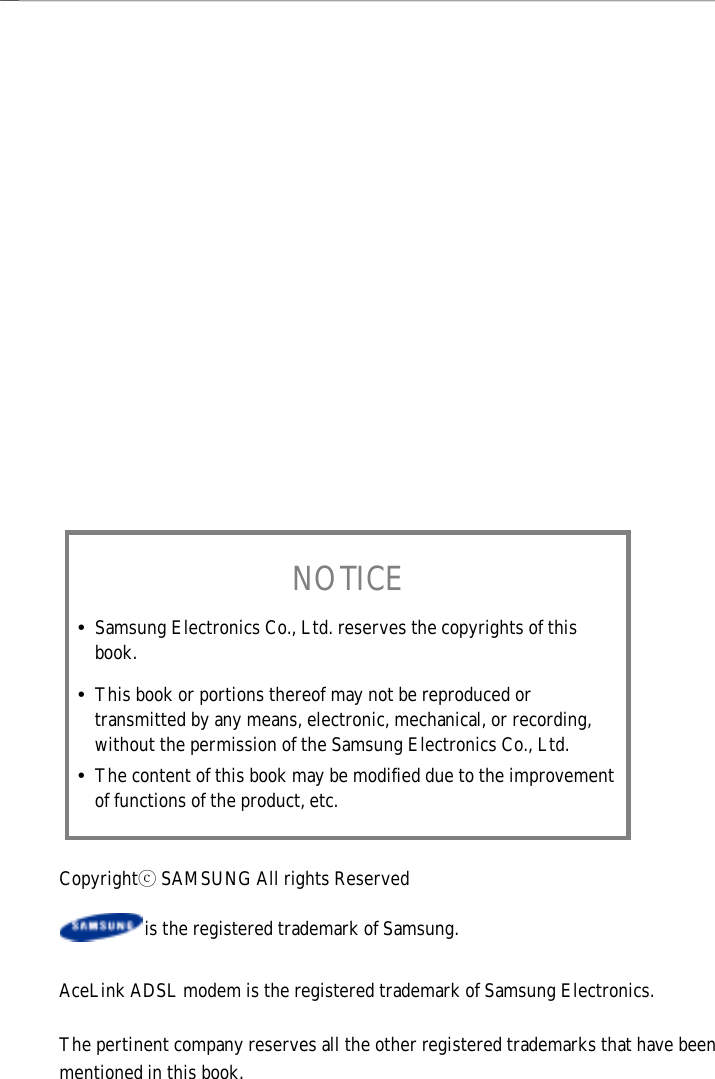 NOTICEy Samsung Electronics Co., Ltd. reserves the copyrights of thisbook.y This book or portions thereof may not be reproduced ortransmitted by any means, electronic, mechanical, or recording,without the permission of the Samsung Electronics Co., Ltd.y The content of this book may be modified due to the improvementof functions of the product, etc.Copyrightⓒ SAMSUNG All rights Reserved                  is the registered trademark of Samsung.AceLink ADSL modem is the registered trademark of Samsung Electronics.The pertinent company reserves all the other registered trademarks that have beenmentioned in this book.