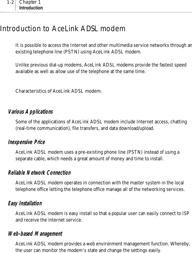 1-2 Chapter 1IntroductionIntroduction to AceLink ADSL modemIt is possible to access the Internet and other multimedia service networks through anexisting telephone line (PSTN) using AceLink ADSL modem.Unlike previous dial-up modems, AceLink ADSL modems provide the fastest speedavailable as well as allow use of the telephone at the same time.Characteristics of AceLink ADSL modem;Various ApplicationsSome of the applications of AceLink ADSL modem include Internet access, chatting(real-time communication), file transfers, and data download/upload.Inexpensive PriceAceLink ADSL modem uses a pre-existing phone line (PSTN) instead of using aseparate cable, which needs a great amount of money and time to install.Reliable Network ConnectionAceLink ADSL modem operates in connection with the master system in the localtelephone office letting the telephone office manage all of the networking services.Easy InstallationAceLink ADSL modem is easy install so that a popular user can easily connect to ISPand receive the internet service.Web-based ManagementAceLink ADSL modem provides a web environment management function. Whereby,the user can monitor the modem’s state and change the settings easily.