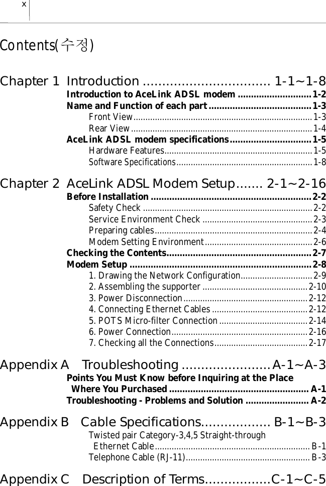 xContents(수정)Chapter 1 Introduction ................................. 1-1~1-8Introduction to AceLink ADSL modem ............................1-2Name and Function of each part.......................................1-3Front View...........................................................................1-3Rear View............................................................................1-4AceLink ADSL modem specifications...............................1-5Hardware Features..............................................................1-5Software Specifications.........................................................1-8Chapter 2 AceLink ADSL Modem Setup....... 2-1~2-16Before Installation .............................................................2-2Safety Check.......................................................................2-2Service Environment Check..............................................2-3Preparing cables..................................................................2-4Modem Setting Environment.............................................2-6Checking the Contents.......................................................2-7Modem Setup .....................................................................2-81. Drawing the Network Configuration..............................2-92. Assembling the supporter............................................2-103. Power Disconnection....................................................2-124. Connecting Ethernet Cables........................................2-125. POTS Micro-filter Connection.....................................2-146. Power Connection.........................................................2-167. Checking all the Connections.......................................2-17Appendix A  Troubleshooting.......................A-1~A-3Points You Must Know before Inquiring at the Place  Where You Purchased ..................................................... A-1Troubleshooting - Problems and Solution ........................ A-2Appendix B  Cable Specifications.................. B-1~B-3Twisted pair Category-3,4,5 Straight-through Ethernet Cable.................................................................B-1Telephone Cable (RJ-11)....................................................B-3Appendix C  Description of Terms.................C-1~C-5