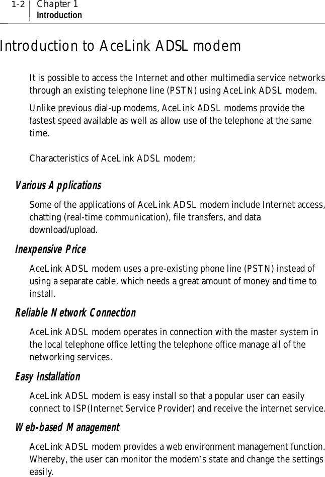 1-2 Chapter 1IntroductionIntroduction to AceLink ADSL modemIt is possible to access the Internet and other multimedia service networksthrough an existing telephone line (PSTN) using AceLink ADSL modem.Unlike previous dial-up modems, AceLink ADSL modems provide thefastest speed available as well as allow use of the telephone at the sametime.Characteristics of AceLink ADSL modem;Various ApplicationsSome of the applications of AceLink ADSL modem include Internet access,chatting (real-time communication), file transfers, and datadownload/upload.Inexpensive PriceAceLink ADSL modem uses a pre-existing phone line (PSTN) instead ofusing a separate cable, which needs a great amount of money and time toinstall.Reliable Network ConnectionAceLink ADSL modem operates in connection with the master system inthe local telephone office letting the telephone office manage all of thenetworking services.Easy InstallationAceLink ADSL modem is easy install so that a popular user can easilyconnect to ISP(Internet Service Provider) and receive the internet service.Web-based ManagementAceLink ADSL modem provides a web environment management function.Whereby, the user can monitor the modem’s state and change the settingseasily.