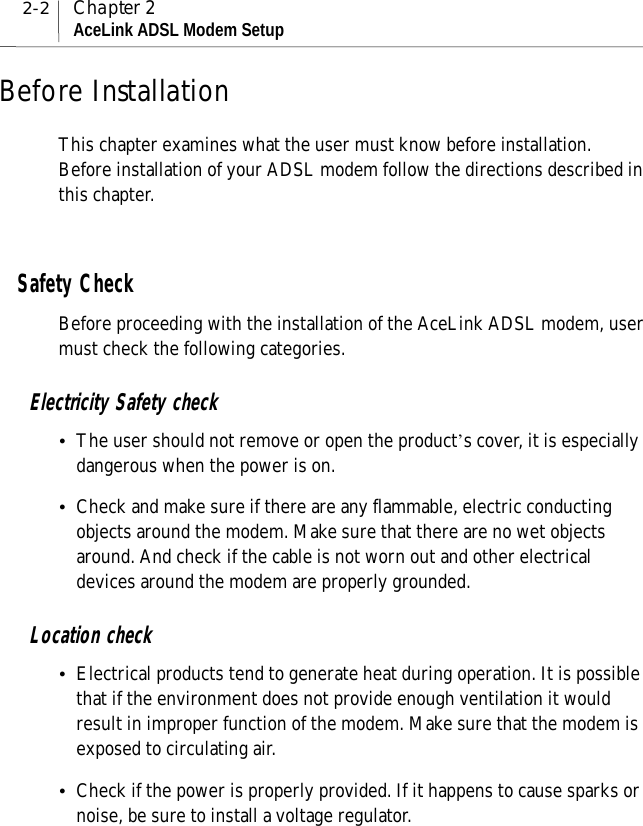 2-2 Chapter 2AceLink ADSL Modem SetupBefore InstallationThis chapter examines what the user must know before installation.Before installation of your ADSL modem follow the directions described inthis chapter.Safety CheckBefore proceeding with the installation of the AceLink ADSL modem, usermust check the following categories.Electricity Safety check!The user should not remove or open the product’s cover, it is especiallydangerous when the power is on.!Check and make sure if there are any flammable, electric conductingobjects around the modem. Make sure that there are no wet objectsaround. And check if the cable is not worn out and other electricaldevices around the modem are properly grounded.Location check!Electrical products tend to generate heat during operation. It is possiblethat if the environment does not provide enough ventilation it wouldresult in improper function of the modem. Make sure that the modem isexposed to circulating air.!Check if the power is properly provided. If it happens to cause sparks ornoise, be sure to install a voltage regulator.