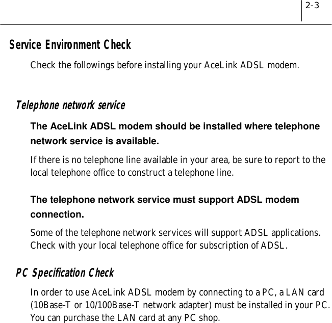 2-3Service Environment CheckCheck the followings before installing your AceLink ADSL modem.Telephone network serviceThe AceLink ADSL modem should be installed where telephonenetwork service is available.If there is no telephone line available in your area, be sure to report to thelocal telephone office to construct a telephone line.The telephone network service must support ADSL modemconnection.Some of the telephone network services will support ADSL applications.Check with your local telephone office for subscription of ADSL.PC Specification CheckIn order to use AceLink ADSL modem by connecting to a PC, a LAN card(10Base-T or 10/100Base-T network adapter) must be installed in your PC.You can purchase the LAN card at any PC shop.