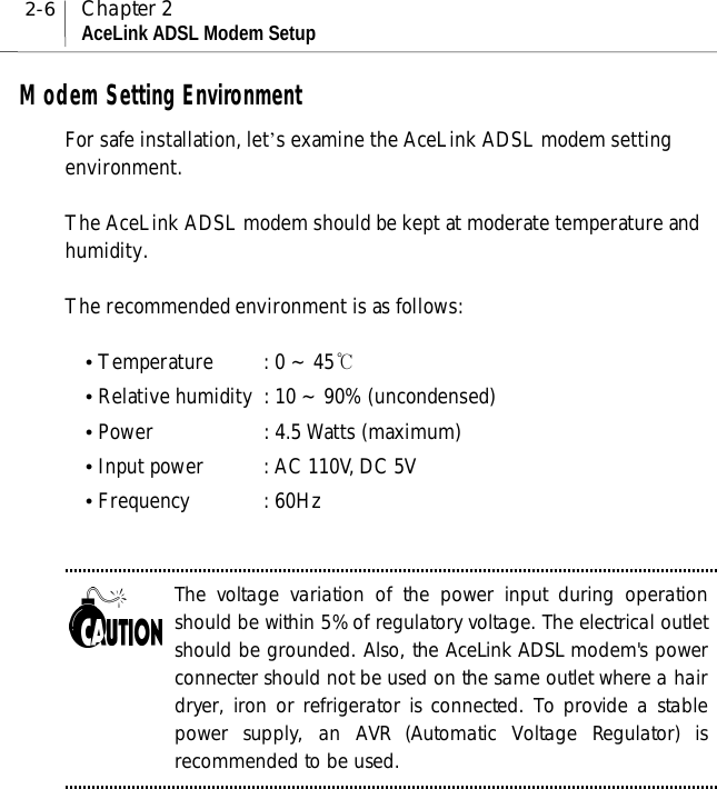 2-6 Chapter 2AceLink ADSL Modem SetupModem Setting EnvironmentFor safe installation, let’s examine the AceLink ADSL modem settingenvironment.The AceLink ADSL modem should be kept at moderate temperature andhumidity.The recommended environment is as follows:! Temperature : 0 ~ 45℃! Relative humidity : 10 ~ 90% (uncondensed)! Power : 4.5 Watts (maximum)! Input power : AC 110V, DC 5V! Frequency : 60HzThe voltage variation of the power input during operationshould be within 5% of regulatory voltage. The electrical outletshould be grounded. Also, the AceLink ADSL modem&apos;s powerconnecter should not be used on the same outlet where a hairdryer, iron or refrigerator is connected. To provide a stablepower supply, an AVR (Automatic Voltage Regulator) isrecommended to be used.