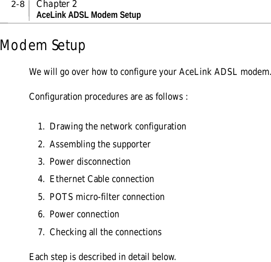 2-8 Chapter 2AceLink ADSL Modem SetupModem SetupWe will go over how to configure your AceLink ADSL modem.Configuration procedures are as follows :1. Drawing the network configuration2. Assembling the supporter3. Power disconnection4. Ethernet Cable connection5. POTS micro-filter connection6. Power connection7. Checking all the connectionsEach step is described in detail below.