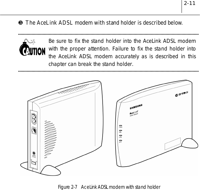 2-11❸The AceLink ADSL modem with stand holder is described below.Be sure to fix the stand holder into the AceLink ADSL modemwith the proper attention. Failure to fix the stand holder intothe AceLink ADSL modem accurately as is described in thischapter can break the stand holder.Figure 2-7    AceLink ADSL modem with stand holder