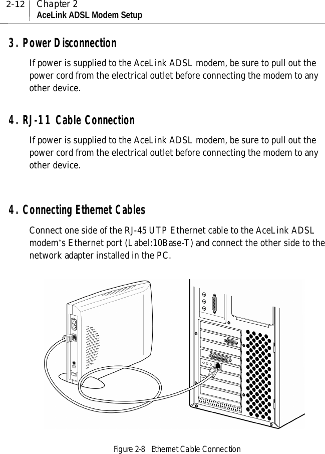 2-12 Chapter 2AceLink ADSL Modem Setup3. Power DisconnectionIf power is supplied to the AceLink ADSL modem, be sure to pull out thepower cord from the electrical outlet before connecting the modem to anyother device.4. RJ-11 Cable ConnectionIf power is supplied to the AceLink ADSL modem, be sure to pull out thepower cord from the electrical outlet before connecting the modem to anyother device.4. Connecting Ethernet CablesConnect one side of the RJ-45 UTP Ethernet cable to the AceLink ADSLmodem’s Ethernet port (Label:10Base-T) and connect the other side to thenetwork adapter installed in the PC.Figure 2-8  Ethernet Cable Connection