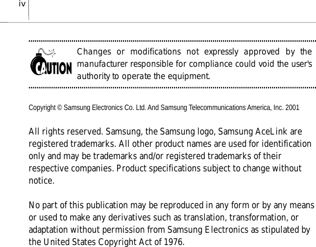 ivChanges or modifications not expressly approved by themanufacturer responsible for compliance could void the user&apos;sauthority to operate the equipment.Copyright © Samsung Electronics Co. Ltd. And Samsung Telecommunications America, Inc. 2001All rights reserved. Samsung, the Samsung logo, Samsung AceLink areregistered trademarks. All other product names are used for identificationonly and may be trademarks and/or registered trademarks of theirrespective companies. Product specifications subject to change withoutnotice.No part of this publication may be reproduced in any form or by any meansor used to make any derivatives such as translation, transformation, oradaptation without permission from Samsung Electronics as stipulated bythe United States Copyright Act of 1976.