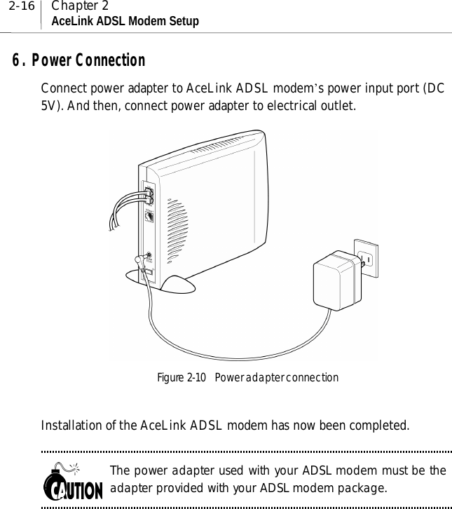 2-16 Chapter 2AceLink ADSL Modem Setup6. Power ConnectionConnect power adapter to AceLink ADSL modem’s power input port (DC5V). And then, connect power adapter to electrical outlet.Figure 2-10    Power adapter connectionInstallation of the AceLink ADSL modem has now been completed.The power adapter used with your ADSL modem must be theadapter provided with your ADSL modem package.