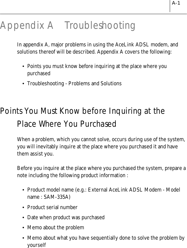 A-1Appendix A  TroubleshootingIn appendix A, major problems in using the AceLink ADSL modem, andsolutions thereof will be described. Appendix A covers the following:!Points you must know before inquiring at the place where youpurchased!Troubleshooting - Problems and SolutionsPoints You Must Know before Inquiring at thePlace Where You PurchasedWhen a problem, which you cannot solve, occurs during use of the system,you will inevitably inquire at the place where you purchased it and havethem assist you.Before you inquire at the place where you purchased the system, prepare anote including the following product information :!Product model name (e.g.: External AceLink ADSL Modem - Modelname : SAM-335A)!Product serial number!Date when product was purchased!Memo about the problem!Memo about what you have sequentially done to solve the problem byyourself