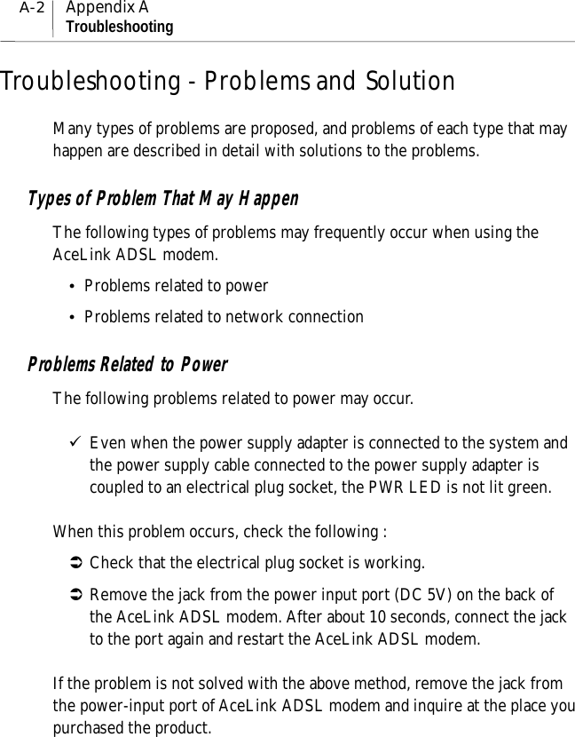 A-2Appendix ATroubleshootingTroubleshooting - Problems and SolutionMany types of problems are proposed, and problems of each type that mayhappen are described in detail with solutions to the problems.Types of Problem That May HappenThe following types of problems may frequently occur when using theAceLink ADSL modem.!Problems related to power!Problems related to network connectionProblems Related to PowerThe following problems related to power may occur.&quot;Even when the power supply adapter is connected to the system andthe power supply cable connected to the power supply adapter iscoupled to an electrical plug socket, the PWR LED is not lit green.When this problem occurs, check the following :#Check that the electrical plug socket is working.#Remove the jack from the power input port (DC 5V) on the back ofthe AceLink ADSL modem. After about 10 seconds, connect the jackto the port again and restart the AceLink ADSL modem.If the problem is not solved with the above method, remove the jack fromthe power-input port of AceLink ADSL modem and inquire at the place youpurchased the product.