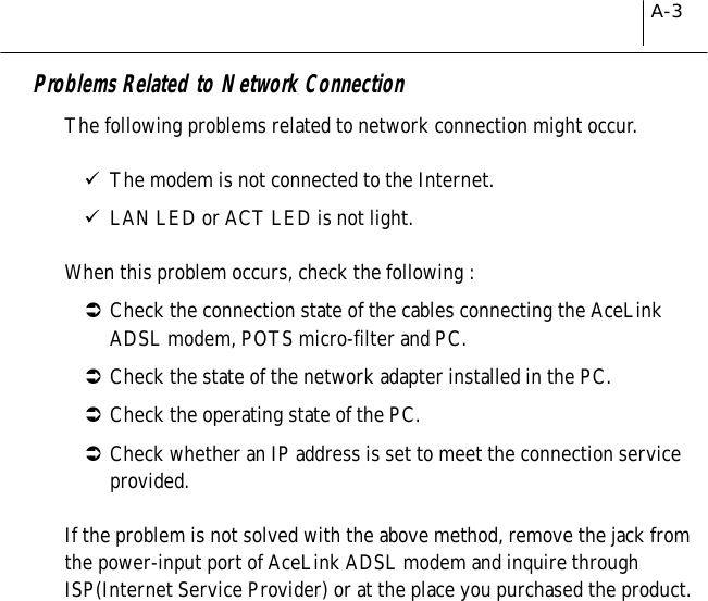 A-3Problems Related to Network ConnectionThe following problems related to network connection might occur.&quot;The modem is not connected to the Internet.&quot;LAN LED or ACT LED is not light.When this problem occurs, check the following :#Check the connection state of the cables connecting the AceLinkADSL modem, POTS micro-filter and PC.#Check the state of the network adapter installed in the PC.#Check the operating state of the PC.#Check whether an IP address is set to meet the connection serviceprovided.If the problem is not solved with the above method, remove the jack fromthe power-input port of AceLink ADSL modem and inquire throughISP(Internet Service Provider) or at the place you purchased the product.