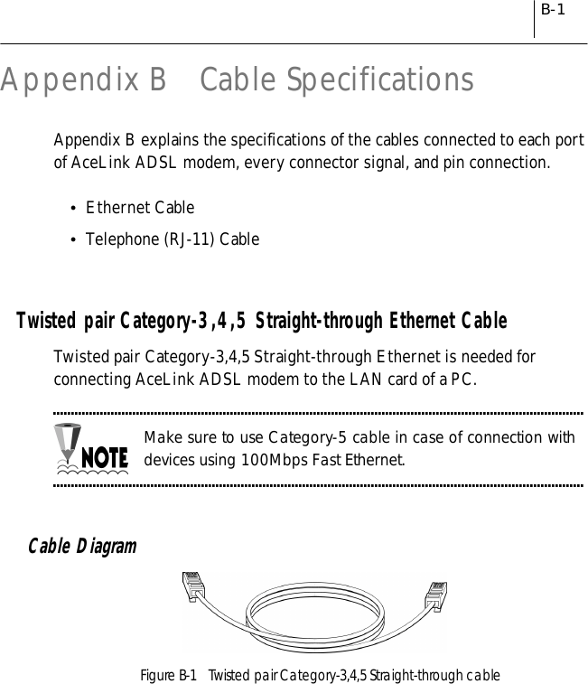 B-1Appendix B   Cable SpecificationsAppendix B explains the specifications of the cables connected to each portof AceLink ADSL modem, every connector signal, and pin connection.!Ethernet Cable!Telephone (RJ-11) CableTwisted pair Category-3,4,5 Straight-through Ethernet CableTwisted pair Category-3,4,5 Straight-through Ethernet is needed forconnecting AceLink ADSL modem to the LAN card of a PC.Make sure to use Category-5 cable in case of connection withdevices using 100Mbps Fast Ethernet.Cable DiagramFigure B-1    Twisted pair Category-3,4,5 Straight-through cable