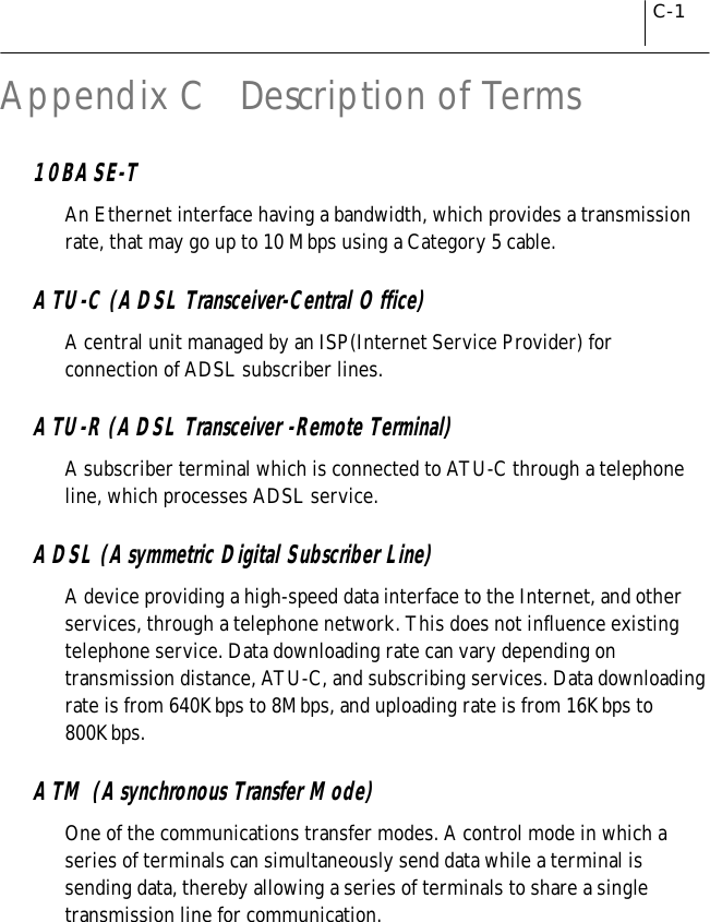 C-1Appendix C   Description of Terms10BASE-TAn Ethernet interface having a bandwidth, which provides a transmissionrate, that may go up to 10 Mbps using a Category 5 cable.ATU-C (ADSL Transceiver-Central Office)A central unit managed by an ISP(Internet Service Provider) forconnection of ADSL subscriber lines.ATU-R (ADSL Transceiver -Remote Terminal)A subscriber terminal which is connected to ATU-C through a telephoneline, which processes ADSL service.ADSL (Asymmetric Digital Subscriber Line)A device providing a high-speed data interface to the Internet, and otherservices, through a telephone network. This does not influence existingtelephone service. Data downloading rate can vary depending ontransmission distance, ATU-C, and subscribing services. Data downloadingrate is from 640Kbps to 8Mbps, and uploading rate is from 16Kbps to800Kbps.ATM (Asynchronous Transfer Mode)One of the communications transfer modes. A control mode in which aseries of terminals can simultaneously send data while a terminal issending data, thereby allowing a series of terminals to share a singletransmission line for communication.