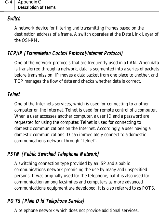 C-4Appendix CDescription of TermsSwitchA network device for filtering and transmitting frames based on thedestination address of a frame. A switch operates at the Data Link Layer ofthe OSI-RM.TCP/IP (Transmission Control Protocol/Internet Protocol)One of the network protocols that are frequently used in a LAN. When datais transferred through a network, data is segmented into a series of packetsbefore transmission. IP moves a data packet from one place to another, andTCP manages the flow of data and checks whether data is correct.TelnetOne of the Internets services, which is used for connecting to anothercomputer on the Internet. Telnet is used for remote control of a computer.When a user accesses another computer, a user ID and a password arerequested for using the computer. Telnet is used for connecting todomestic communications on the Internet. Accordingly, a user having adomestic communications ID can immediately connect to a domesticcommunications network through ‘Telnet’.PSTN (Public Switched Telephone Network)A switching connection type provided by an ISP and a publiccommunications network premising the use by many and unspecifiedpersons. It was originally used for the telephone, but it is also used forcommunication among facsimiles and computers as more advancedcommunications equipment are developed. It is also referred to as POTS.POTS (Plain Old Telephone Service)A telephone network which does not provide additional services.
