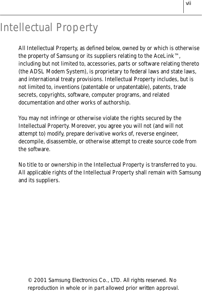 viiIntellectual PropertyAll Intellectual Property, as defined below, owned by or which is otherwisethe property of Samsung or its suppliers relating to the AceLink™,including but not limited to, accessories, parts or software relating thereto(the ADSL Modem System), is proprietary to federal laws and state laws,and international treaty provisions. Intellectual Property includes, but isnot limited to, inventions (patentable or unpatentable), patents, tradesecrets, copyrights, software, computer programs, and relateddocumentation and other works of authorship.You may not infringe or otherwise violate the rights secured by theIntellectual Property. Moreover, you agree you will not (and will notattempt to) modify, prepare derivative works of, reverse engineer,decompile, disassemble, or otherwise attempt to create source code fromthe software.No title to or ownership in the Intellectual Property is transferred to you.All applicable rights of the Intellectual Property shall remain with Samsungand its suppliers.© 2001 Samsung Electronics Co., LTD. All rights reserved. Noreproduction in whole or in part allowed prior written approval.