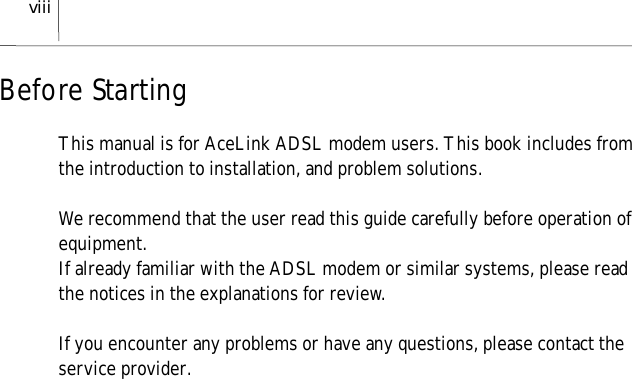 viiiBefore StartingThis manual is for AceLink ADSL modem users. This book includes fromthe introduction to installation, and problem solutions.We recommend that the user read this guide carefully before operation ofequipment.If already familiar with the ADSL modem or similar systems, please readthe notices in the explanations for review.If you encounter any problems or have any questions, please contact theservice provider.