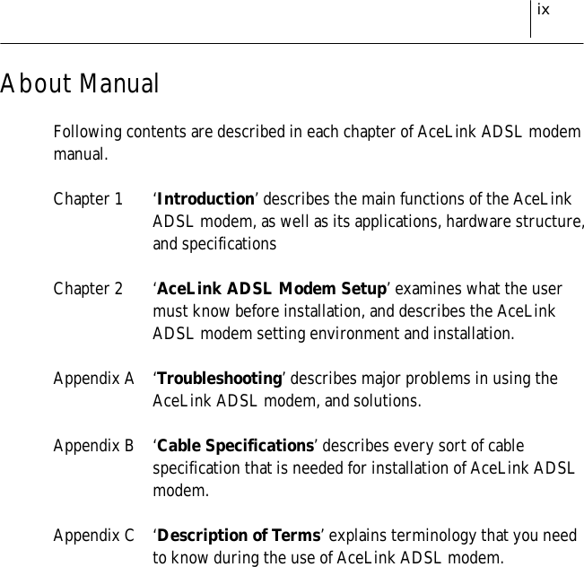 ixAbout ManualFollowing contents are described in each chapter of AceLink ADSL modemmanual.Chapter 1 ‘Introduction’ describes the main functions of the AceLinkADSL modem, as well as its applications, hardware structure,and specificationsChapter 2 ‘AceLink ADSL Modem Setup’ examines what the usermust know before installation, and describes the AceLinkADSL modem setting environment and installation.Appendix A ‘Troubleshooting’ describes major problems in using theAceLink ADSL modem, and solutions.Appendix B ‘Cable Specifications’ describes every sort of cablespecification that is needed for installation of AceLink ADSLmodem.Appendix C ‘Description of Terms’ explains terminology that you needto know during the use of AceLink ADSL modem.