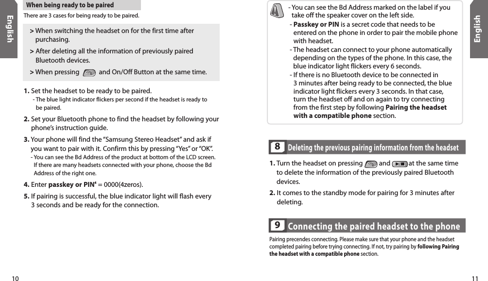 10English11EnglishThere are 3 cases for being ready to be paired.When being ready to be paired1.  Set the headset to be ready to be paired.  -  The blue light indicator flickers per second if the headset is ready to be paired. 2.  Set your Bluetooth phone to find the headset by following your phone’s instruction guide. 3.  Your phone will find the “Samsung Stereo Headset” and ask if you want to pair with it. Confirm this by pressing “Yes” or “OK”.  -  You can see the Bd Address of the product at bottom of the LCD screen.  If there are many headsets connected with your phone, choose the Bd Address of the right one. 4. Enter passkey or PIN4 = 0000(4zeros).5.  If pairing is successful, the blue indicator light will flash every  3 seconds and be ready for the connection.-  You can see the Bd Address marked on the label if you take off the speaker cover on the left side.  -  Passkey or PIN is a secret code that needs to be entered on the phone in order to pair the mobile phone with headset.  -  The headset can connect to your phone automatically depending on the types of the phone. In this case, the blue indicator light flickers every 6 seconds. -  If there is no Bluetooth device to be connected in  3 minutes after being ready to be connected, the blue indicator light flickers every 3 seconds. In that case,  turn the headset off and on again to try connecting from the first step by following Pairing the headset with a compatible phone section.&gt;  When switching the headset on for the first time after purchasing.&gt;  After deleting all the information of previously paired Bluetooth devices. &gt; When pressing     and On/Off Button at the same time.Deleting the previous pairing information from the headset81.  Turn the headset on pressing   and  at the same time to delete the information of the previously paired Bluetooth devices. 2.  It comes to the standby mode for pairing for 3 minutes after deleting.Connecting the paired headset to the phone9Pairing precendes connecting. Please make sure that your phone and the headset completed pairing before trying connecting. If not, try pairing by following Pairing  the headset with a compatible phone section.